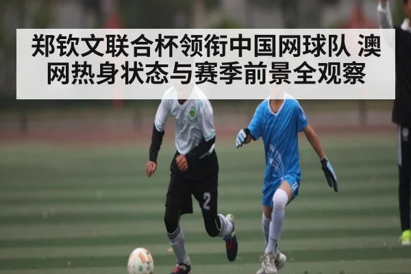 郑钦文联合杯领衔中国网球队 澳网热身状态与赛季前景全观察